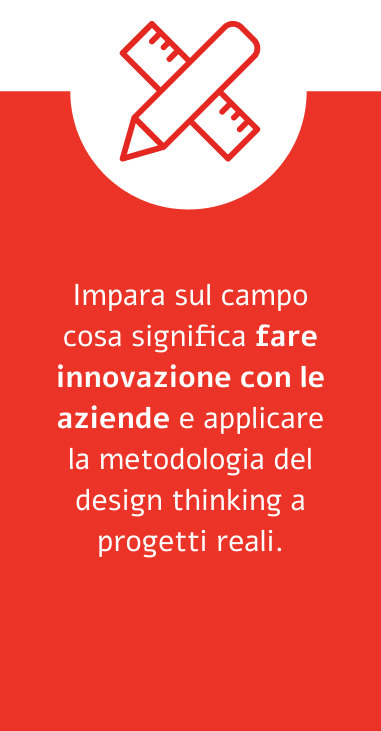 Impara sul campo cosa significa fare innovazione con le aziende e applicare la metodologia del design thinking a progetti reali. 